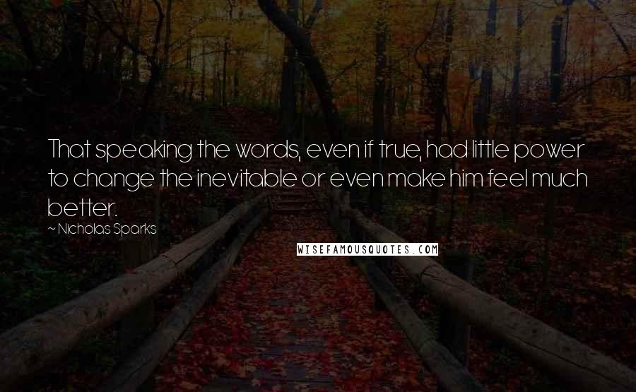 Nicholas Sparks Quotes: That speaking the words, even if true, had little power to change the inevitable or even make him feel much better.
