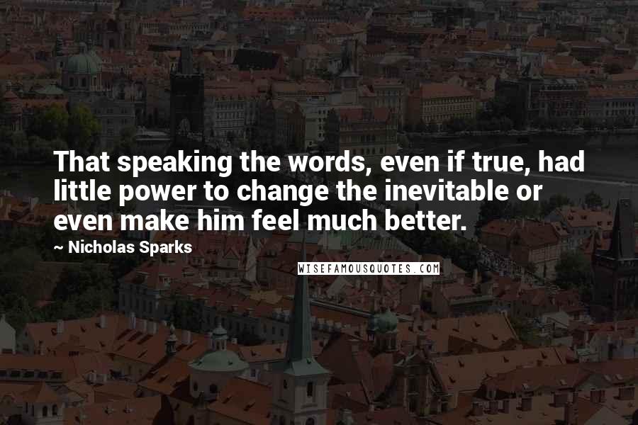 Nicholas Sparks Quotes: That speaking the words, even if true, had little power to change the inevitable or even make him feel much better.