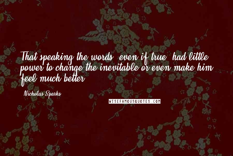 Nicholas Sparks Quotes: That speaking the words, even if true, had little power to change the inevitable or even make him feel much better.