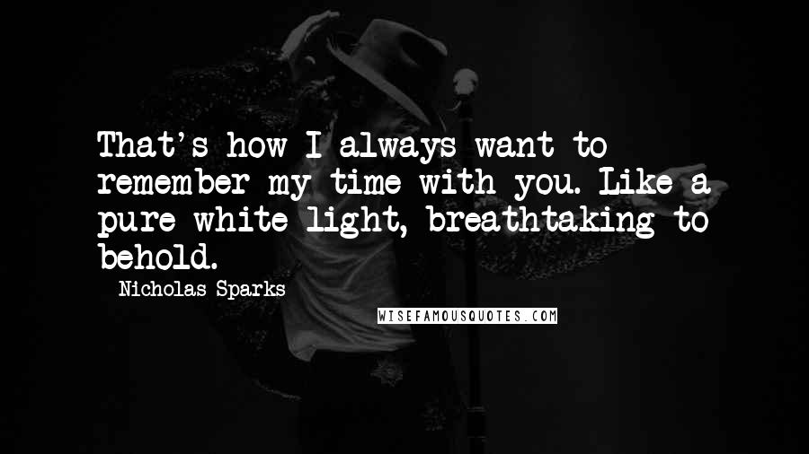 Nicholas Sparks Quotes: That's how I always want to remember my time with you. Like a pure white light, breathtaking to behold.