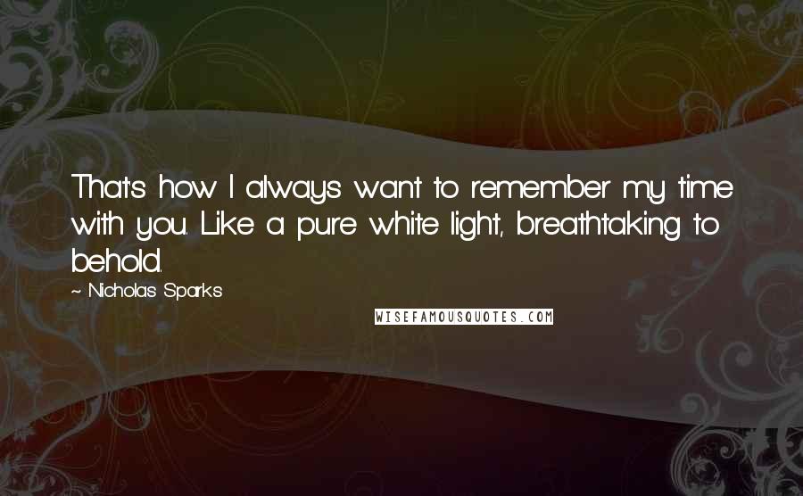 Nicholas Sparks Quotes: That's how I always want to remember my time with you. Like a pure white light, breathtaking to behold.