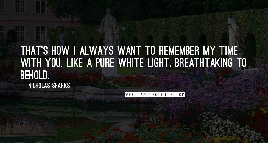 Nicholas Sparks Quotes: That's how I always want to remember my time with you. Like a pure white light, breathtaking to behold.