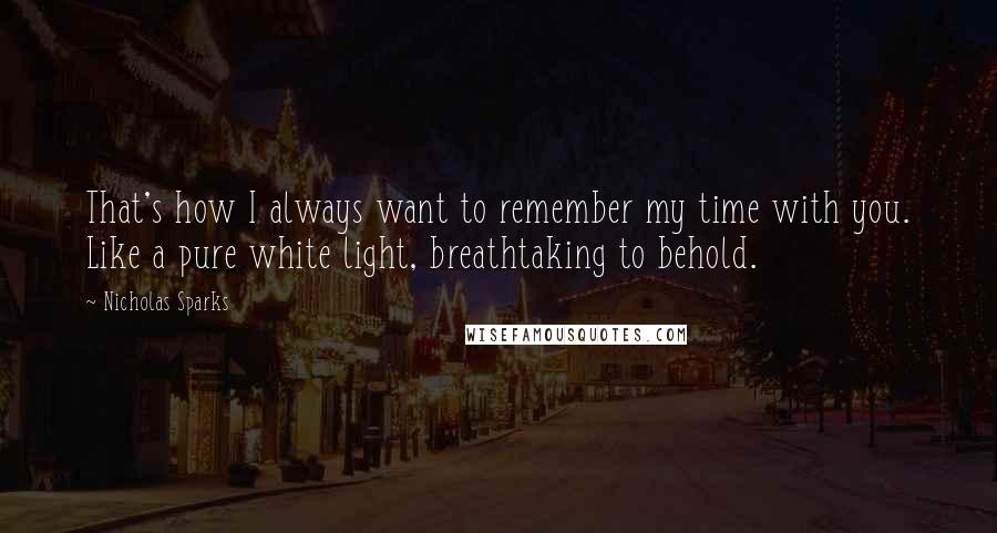 Nicholas Sparks Quotes: That's how I always want to remember my time with you. Like a pure white light, breathtaking to behold.