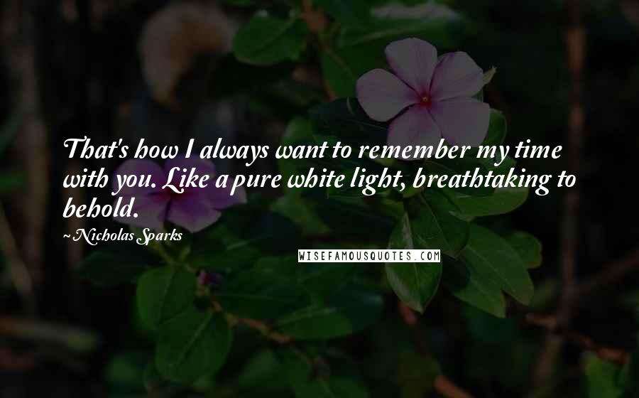 Nicholas Sparks Quotes: That's how I always want to remember my time with you. Like a pure white light, breathtaking to behold.