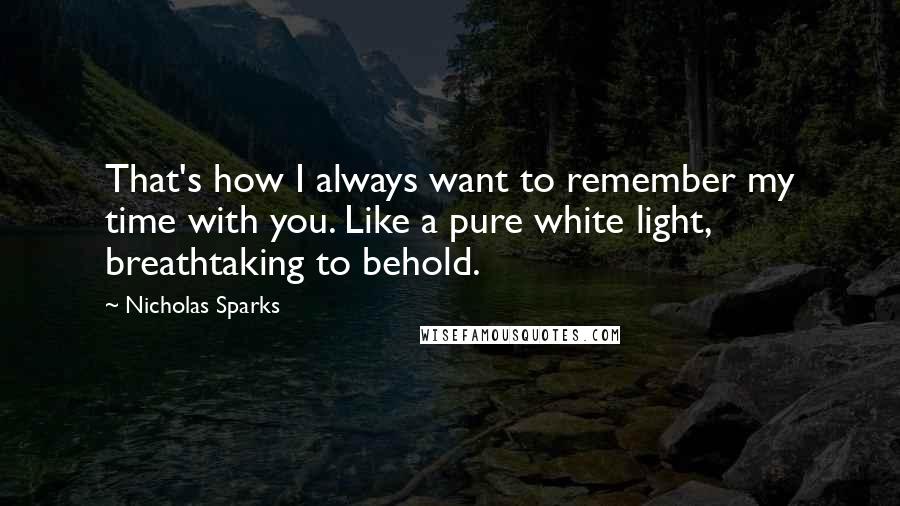 Nicholas Sparks Quotes: That's how I always want to remember my time with you. Like a pure white light, breathtaking to behold.
