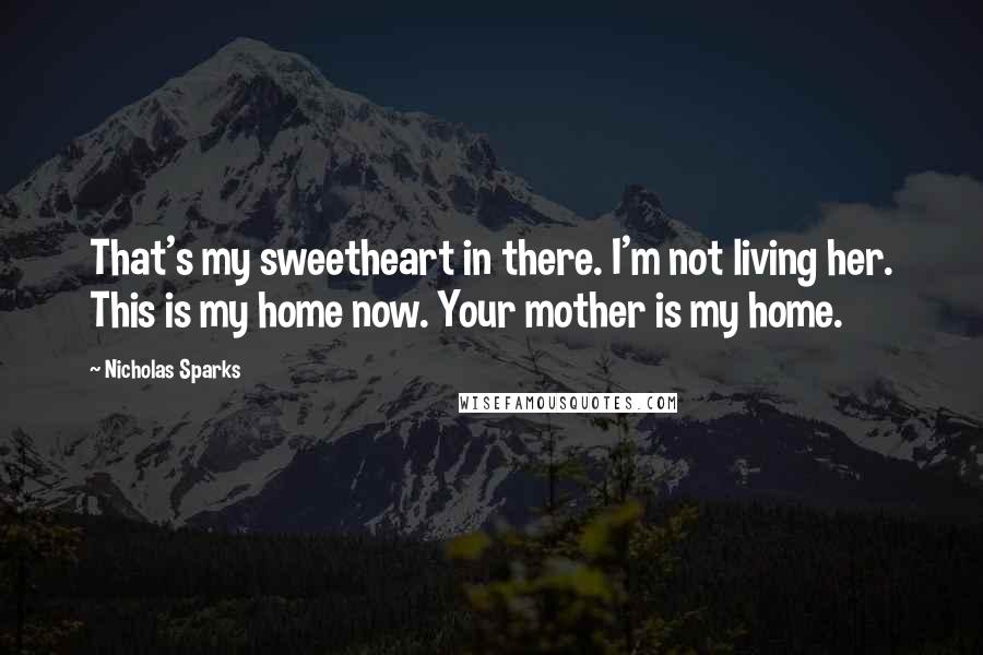 Nicholas Sparks Quotes: That's my sweetheart in there. I'm not living her. This is my home now. Your mother is my home.