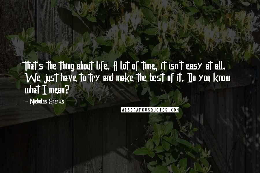 Nicholas Sparks Quotes: That's the thing about life. A lot of time, it isn't easy at all. We just have to try and make the best of it. Do you know what I mean?