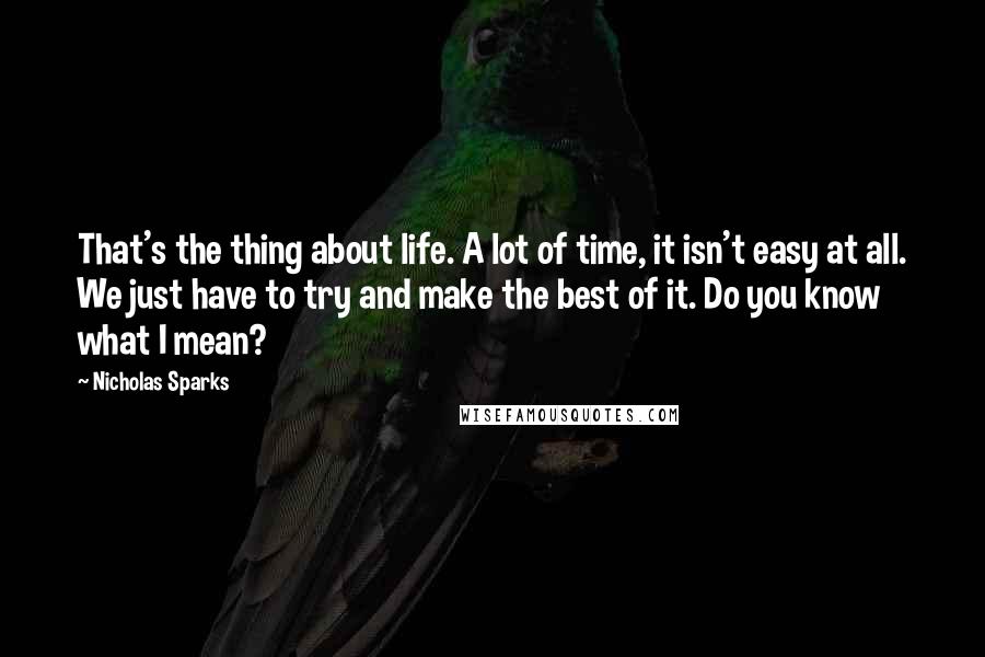 Nicholas Sparks Quotes: That's the thing about life. A lot of time, it isn't easy at all. We just have to try and make the best of it. Do you know what I mean?