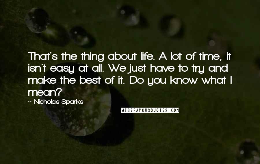 Nicholas Sparks Quotes: That's the thing about life. A lot of time, it isn't easy at all. We just have to try and make the best of it. Do you know what I mean?