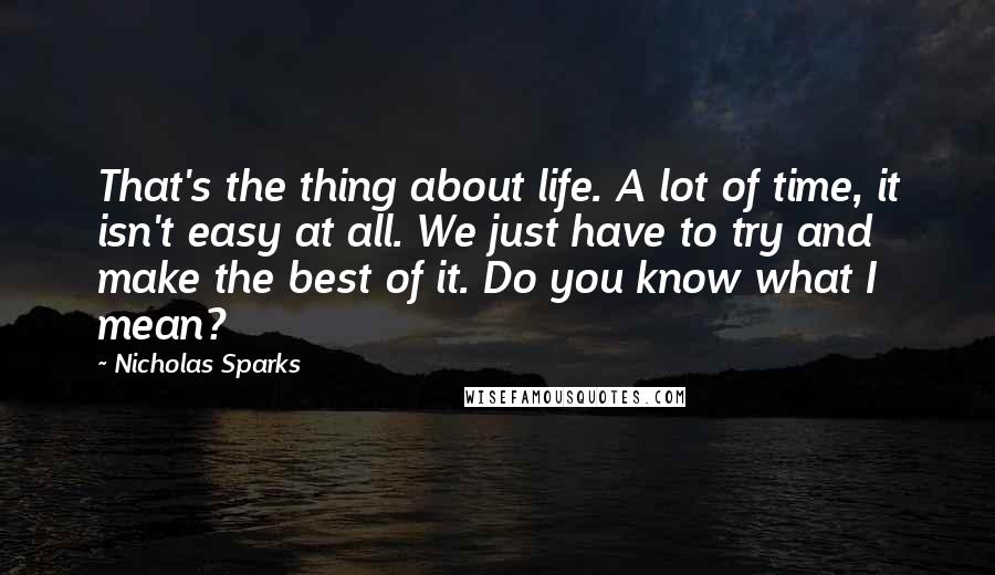 Nicholas Sparks Quotes: That's the thing about life. A lot of time, it isn't easy at all. We just have to try and make the best of it. Do you know what I mean?