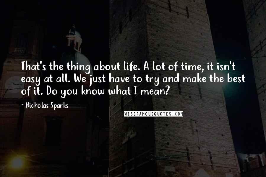 Nicholas Sparks Quotes: That's the thing about life. A lot of time, it isn't easy at all. We just have to try and make the best of it. Do you know what I mean?