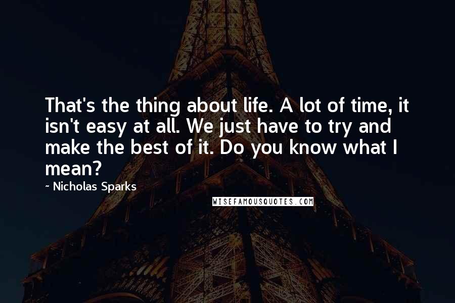 Nicholas Sparks Quotes: That's the thing about life. A lot of time, it isn't easy at all. We just have to try and make the best of it. Do you know what I mean?