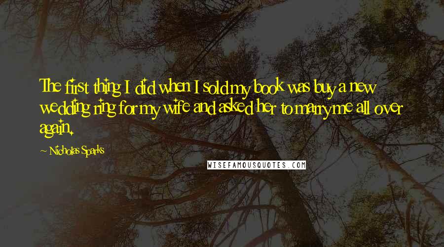 Nicholas Sparks Quotes: The first thing I did when I sold my book was buy a new wedding ring for my wife and asked her to marry me all over again.