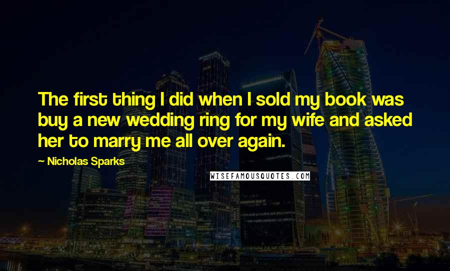 Nicholas Sparks Quotes: The first thing I did when I sold my book was buy a new wedding ring for my wife and asked her to marry me all over again.