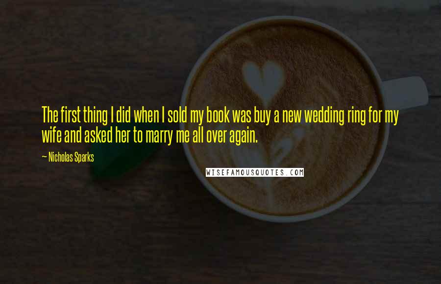 Nicholas Sparks Quotes: The first thing I did when I sold my book was buy a new wedding ring for my wife and asked her to marry me all over again.