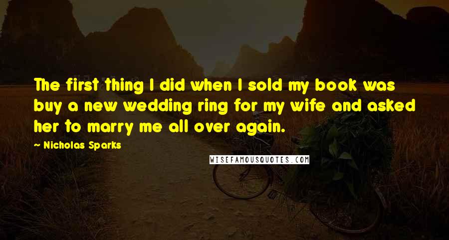 Nicholas Sparks Quotes: The first thing I did when I sold my book was buy a new wedding ring for my wife and asked her to marry me all over again.