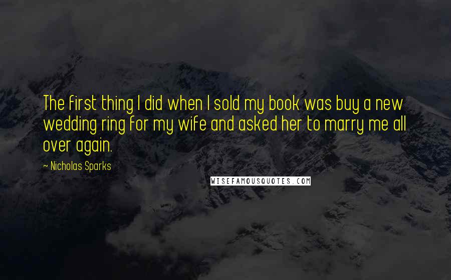 Nicholas Sparks Quotes: The first thing I did when I sold my book was buy a new wedding ring for my wife and asked her to marry me all over again.