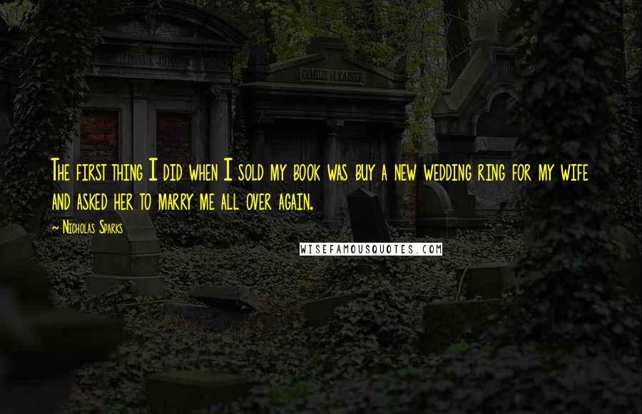 Nicholas Sparks Quotes: The first thing I did when I sold my book was buy a new wedding ring for my wife and asked her to marry me all over again.