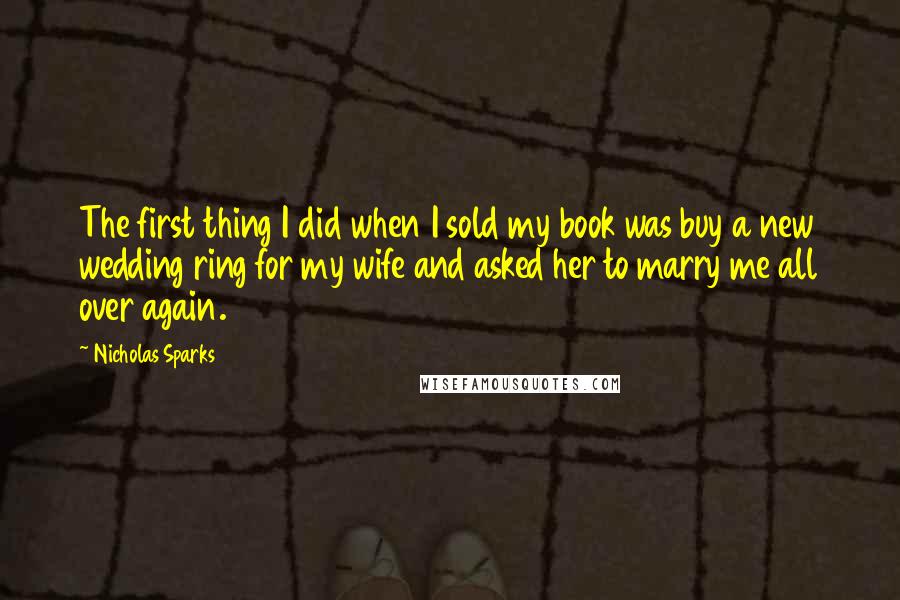 Nicholas Sparks Quotes: The first thing I did when I sold my book was buy a new wedding ring for my wife and asked her to marry me all over again.