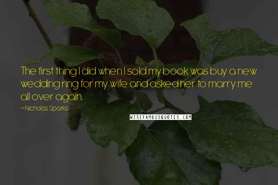 Nicholas Sparks Quotes: The first thing I did when I sold my book was buy a new wedding ring for my wife and asked her to marry me all over again.