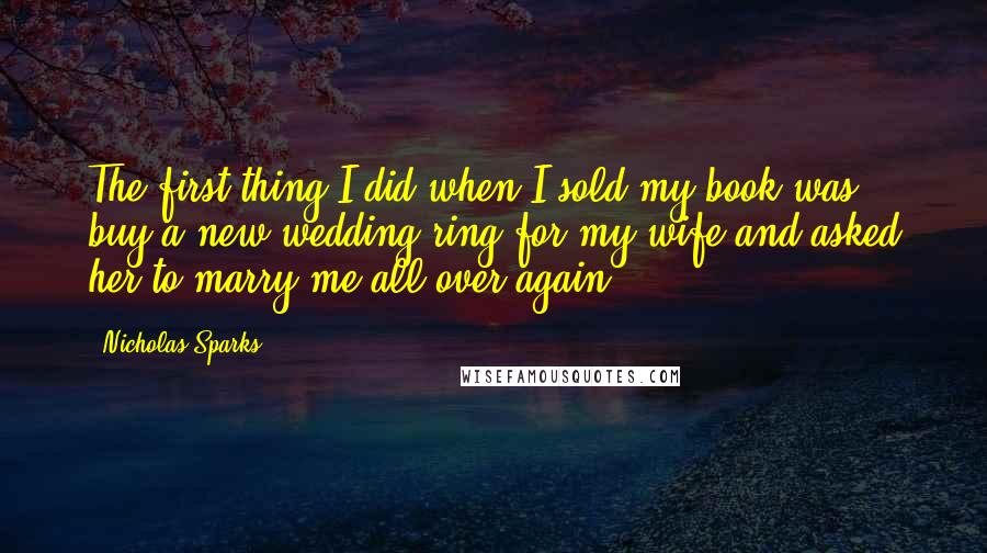 Nicholas Sparks Quotes: The first thing I did when I sold my book was buy a new wedding ring for my wife and asked her to marry me all over again.