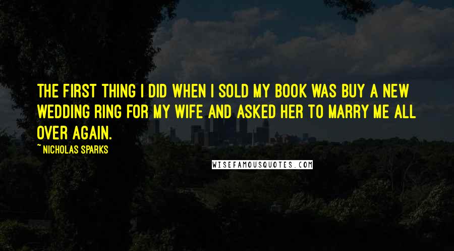 Nicholas Sparks Quotes: The first thing I did when I sold my book was buy a new wedding ring for my wife and asked her to marry me all over again.