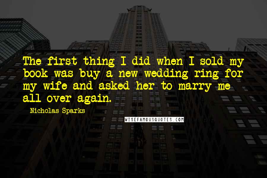 Nicholas Sparks Quotes: The first thing I did when I sold my book was buy a new wedding ring for my wife and asked her to marry me all over again.