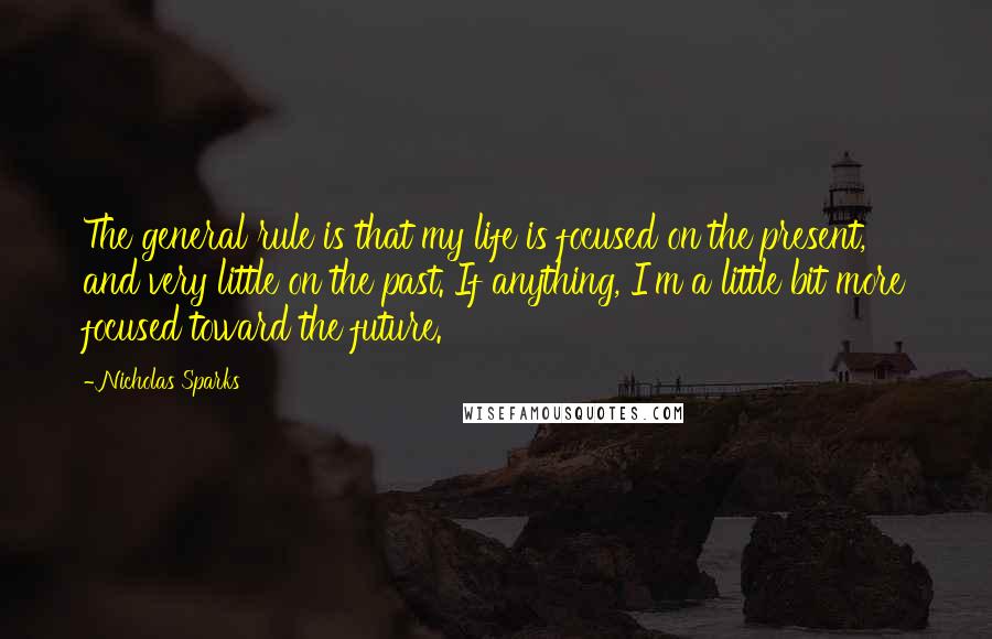 Nicholas Sparks Quotes: The general rule is that my life is focused on the present, and very little on the past. If anything, I'm a little bit more focused toward the future.