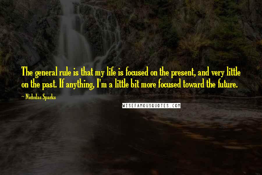 Nicholas Sparks Quotes: The general rule is that my life is focused on the present, and very little on the past. If anything, I'm a little bit more focused toward the future.