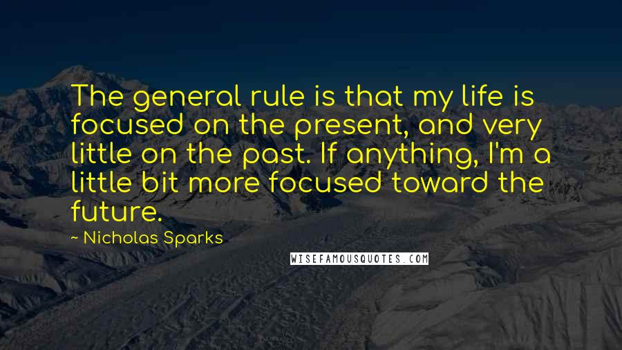 Nicholas Sparks Quotes: The general rule is that my life is focused on the present, and very little on the past. If anything, I'm a little bit more focused toward the future.