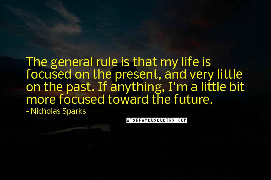 Nicholas Sparks Quotes: The general rule is that my life is focused on the present, and very little on the past. If anything, I'm a little bit more focused toward the future.