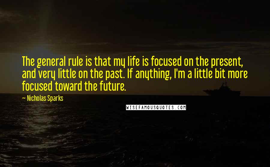 Nicholas Sparks Quotes: The general rule is that my life is focused on the present, and very little on the past. If anything, I'm a little bit more focused toward the future.