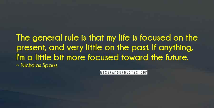 Nicholas Sparks Quotes: The general rule is that my life is focused on the present, and very little on the past. If anything, I'm a little bit more focused toward the future.