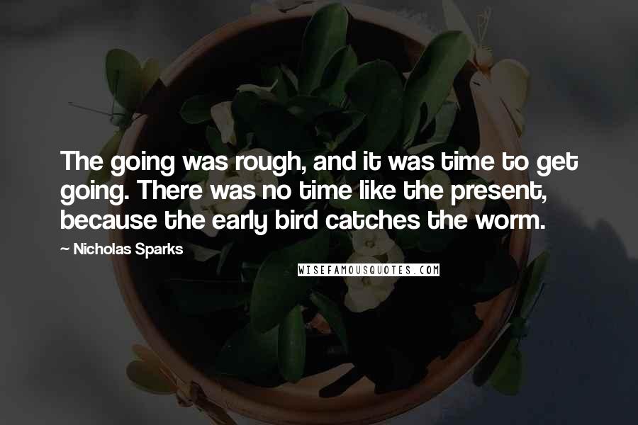 Nicholas Sparks Quotes: The going was rough, and it was time to get going. There was no time like the present, because the early bird catches the worm.