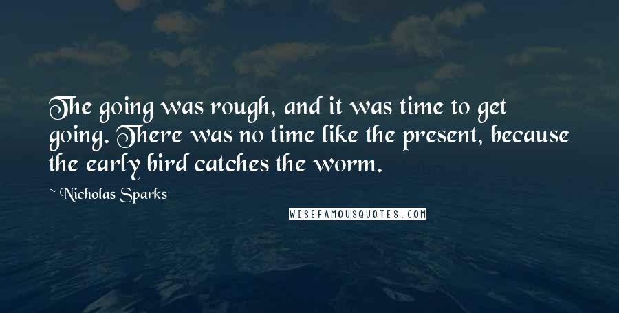 Nicholas Sparks Quotes: The going was rough, and it was time to get going. There was no time like the present, because the early bird catches the worm.
