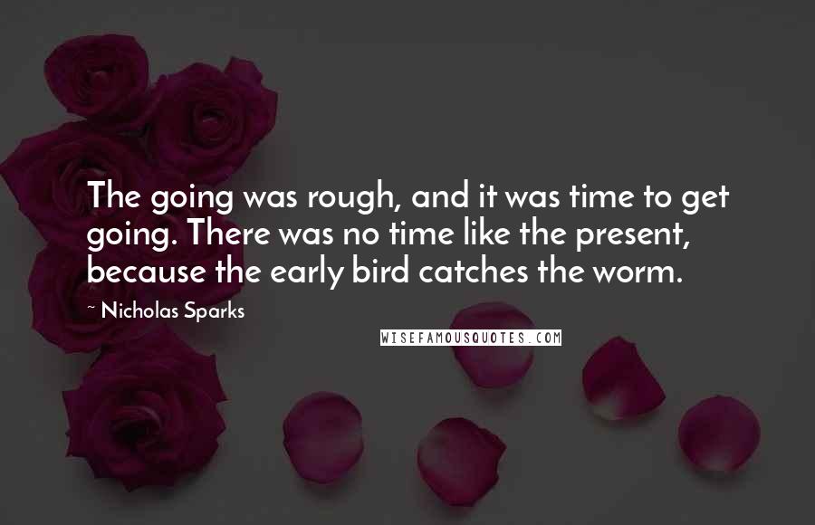 Nicholas Sparks Quotes: The going was rough, and it was time to get going. There was no time like the present, because the early bird catches the worm.