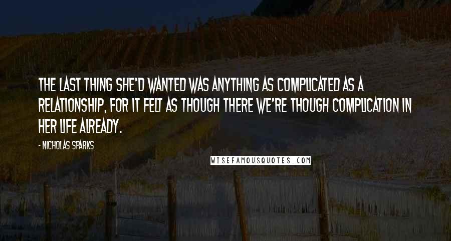 Nicholas Sparks Quotes: The last thing she'd wanted was anything as complicated as a relationship, for it felt as though there we're though complication in her life already.