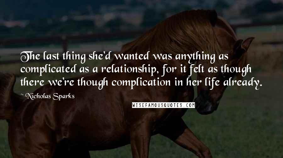 Nicholas Sparks Quotes: The last thing she'd wanted was anything as complicated as a relationship, for it felt as though there we're though complication in her life already.