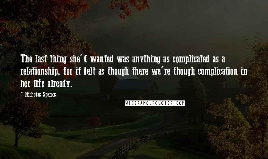 Nicholas Sparks Quotes: The last thing she'd wanted was anything as complicated as a relationship, for it felt as though there we're though complication in her life already.