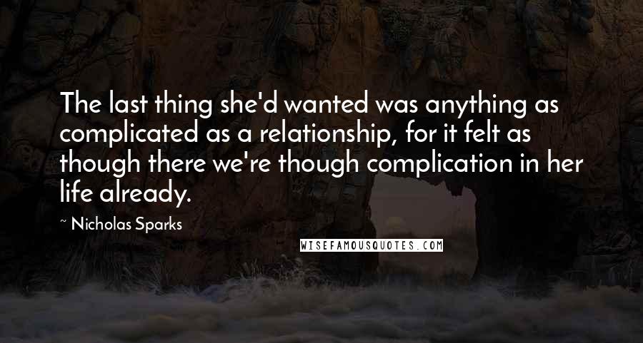 Nicholas Sparks Quotes: The last thing she'd wanted was anything as complicated as a relationship, for it felt as though there we're though complication in her life already.