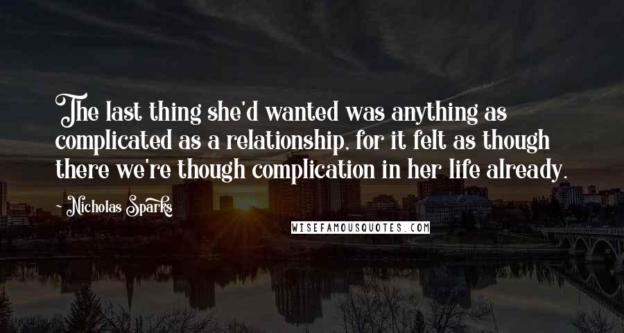 Nicholas Sparks Quotes: The last thing she'd wanted was anything as complicated as a relationship, for it felt as though there we're though complication in her life already.