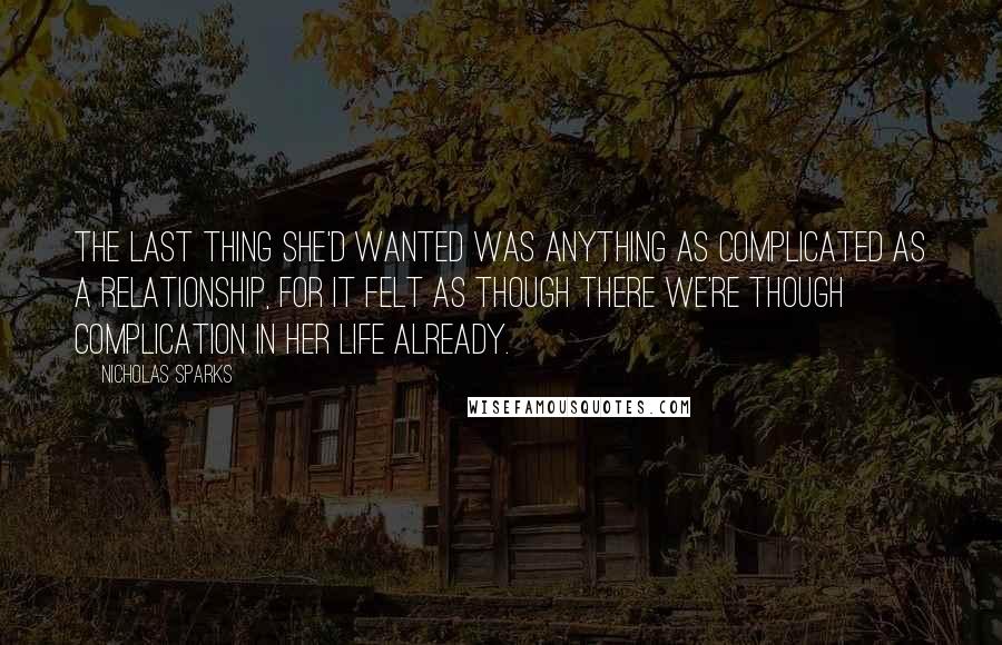 Nicholas Sparks Quotes: The last thing she'd wanted was anything as complicated as a relationship, for it felt as though there we're though complication in her life already.