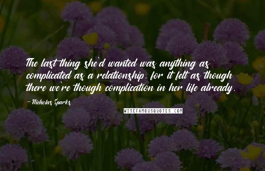 Nicholas Sparks Quotes: The last thing she'd wanted was anything as complicated as a relationship, for it felt as though there we're though complication in her life already.