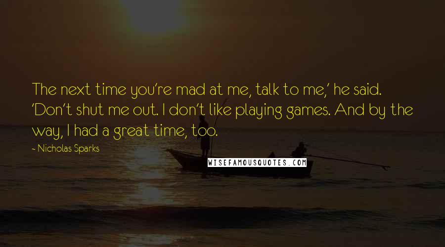 Nicholas Sparks Quotes: The next time you're mad at me, talk to me,' he said. 'Don't shut me out. I don't like playing games. And by the way, I had a great time, too.