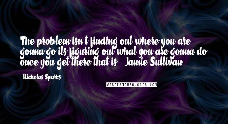 Nicholas Sparks Quotes: The problem isn't finding out where you are gonna go-its figuring out what you are gonna do once you get there that is! (Jamie Sullivan)