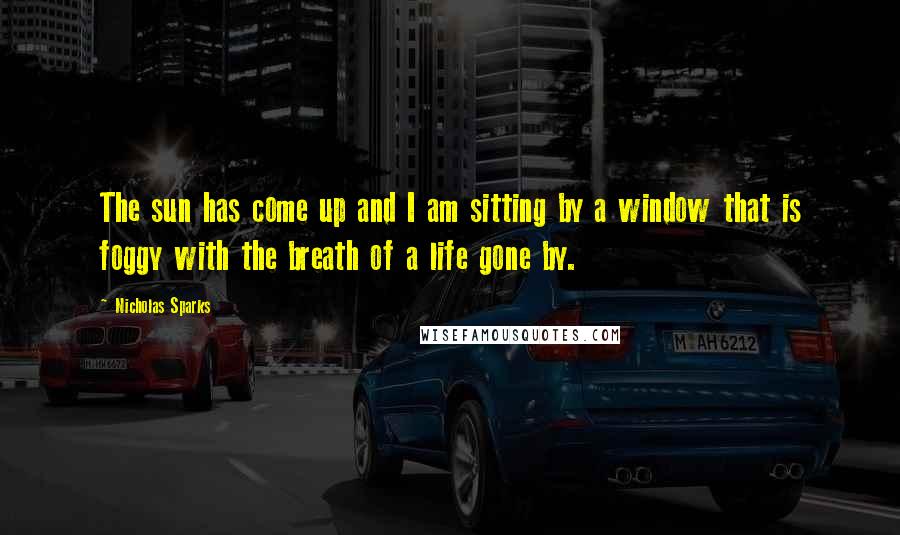 Nicholas Sparks Quotes: The sun has come up and I am sitting by a window that is foggy with the breath of a life gone by.