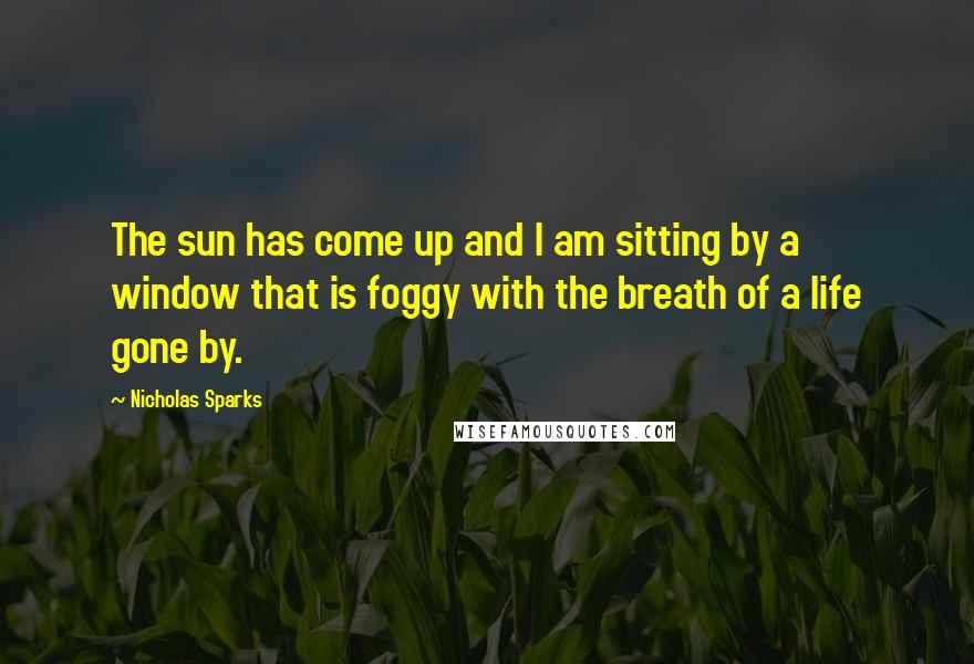 Nicholas Sparks Quotes: The sun has come up and I am sitting by a window that is foggy with the breath of a life gone by.