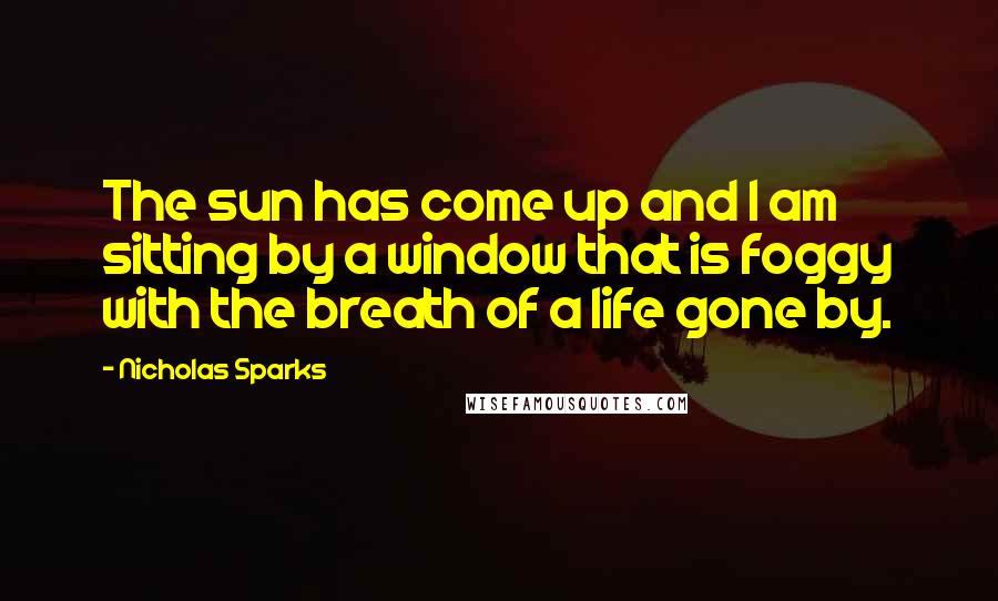 Nicholas Sparks Quotes: The sun has come up and I am sitting by a window that is foggy with the breath of a life gone by.