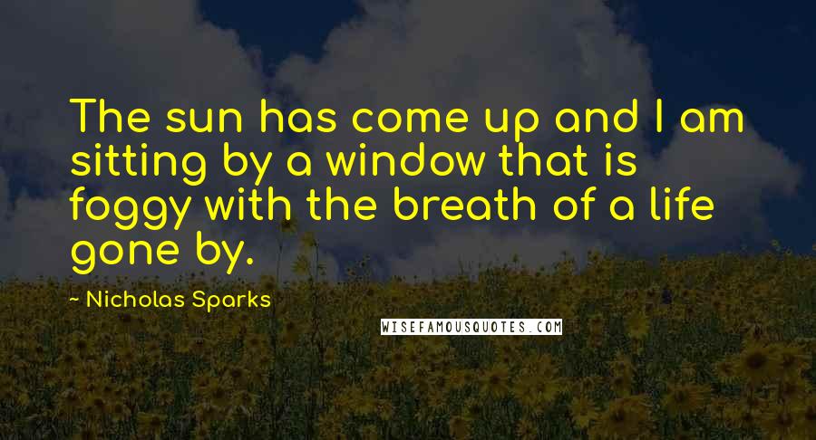 Nicholas Sparks Quotes: The sun has come up and I am sitting by a window that is foggy with the breath of a life gone by.