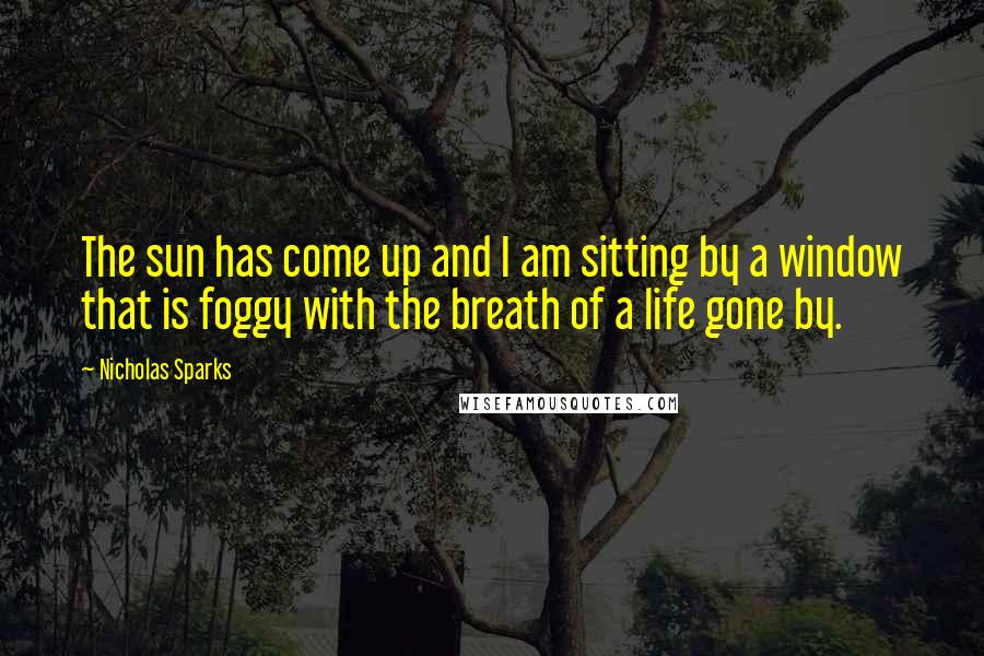 Nicholas Sparks Quotes: The sun has come up and I am sitting by a window that is foggy with the breath of a life gone by.